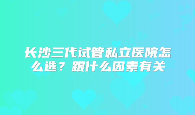 长沙三代试管私立医院怎么选?跟什么因素有关