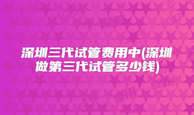 深圳三代试管费用中(深圳做第三代试管多少钱)