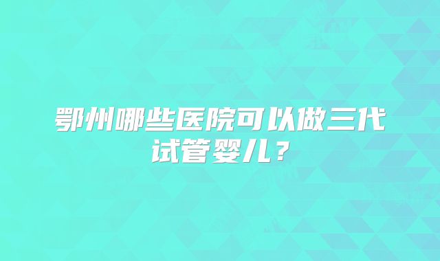 鄂州哪些医院可以做三代试管婴儿？