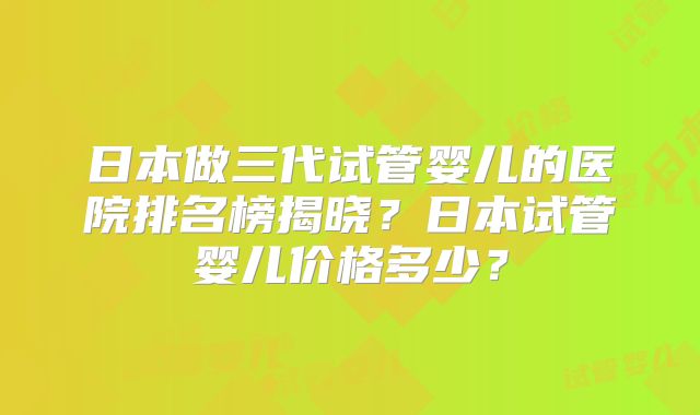 日本做三代试管婴儿的医院排名榜揭晓？日本试管婴儿价格多少？