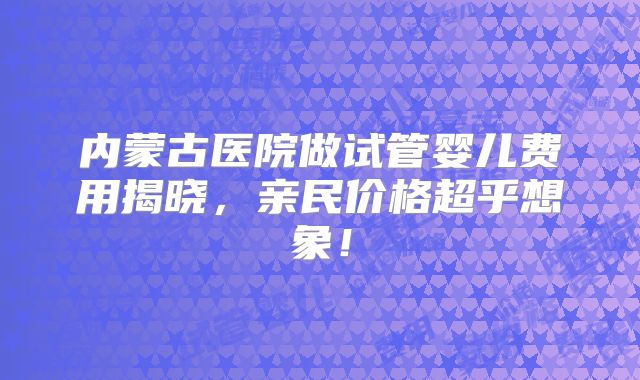 内蒙古医院做试管婴儿费用揭晓，亲民价格超乎想象！