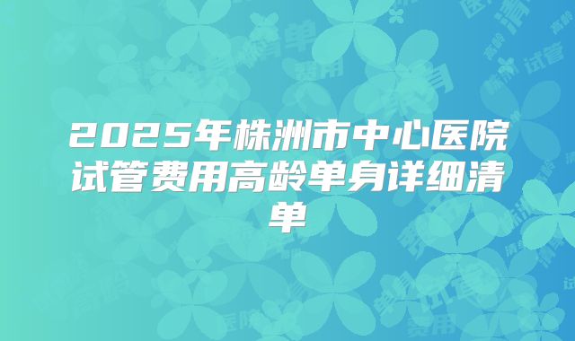 2025年株洲市中心医院试管费用高龄单身详细清单