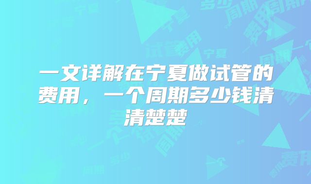 一文详解在宁夏做试管的费用，一个周期多少钱清清楚楚