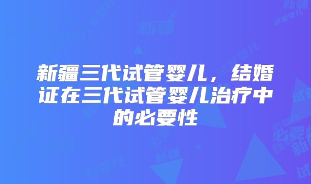 新疆三代试管婴儿，结婚证在三代试管婴儿治疗中的必要性
