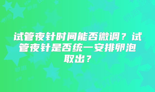 试管夜针时间能否微调？试管夜针是否统一安排卵泡取出？