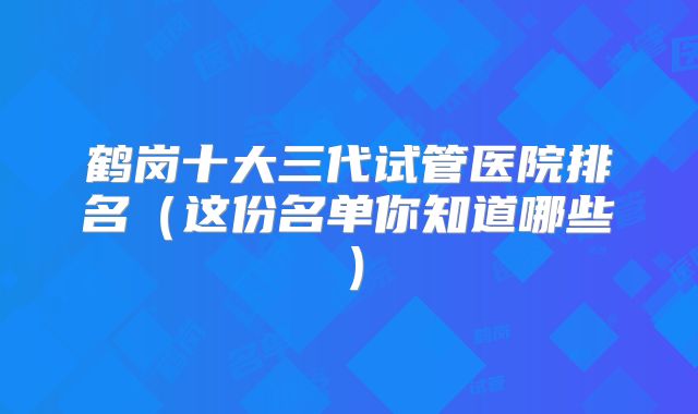 鹤岗十大三代试管医院排名（这份名单你知道哪些）
