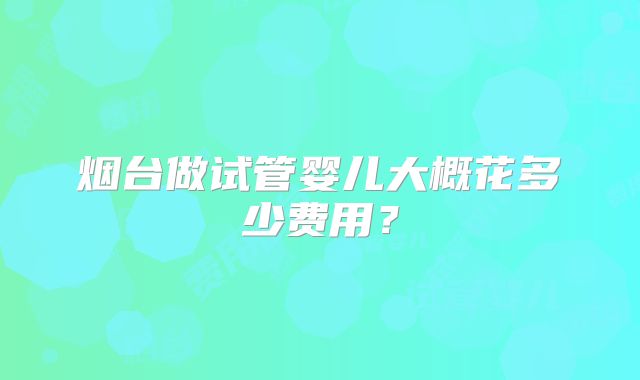 烟台做试管婴儿大概花多少费用?