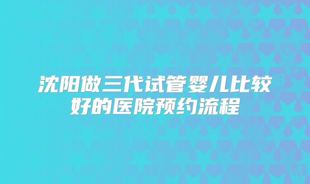 沈阳做三代试管婴儿比较好的医院预约流程
