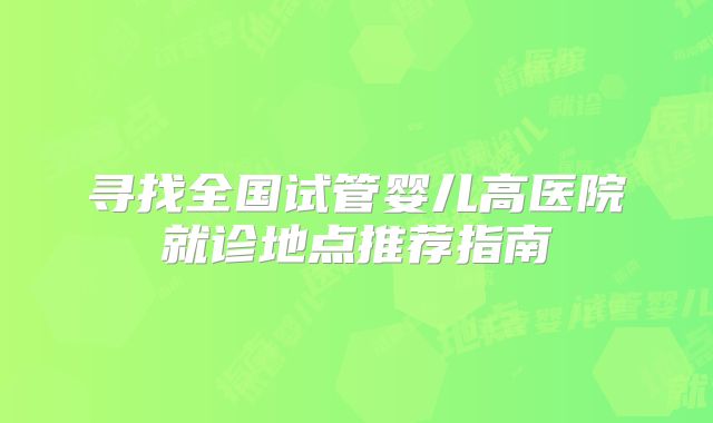 寻找全国试管婴儿高医院就诊地点推荐指南