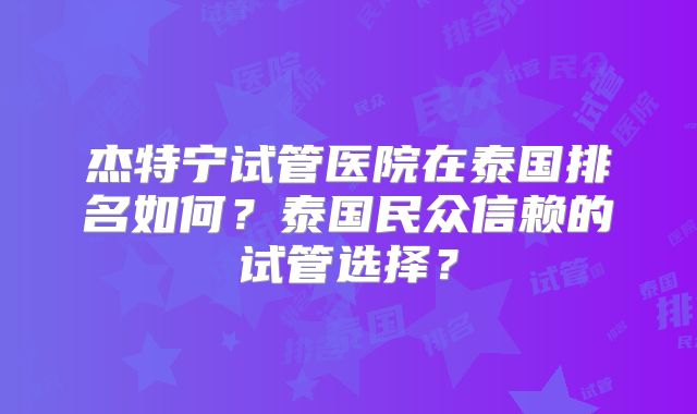 杰特宁试管医院在泰国排名如何?泰国民众信赖的试管选择?