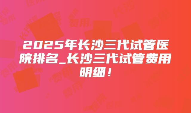 2025年长沙三代试管医院排名_长沙三代试管费用明细！