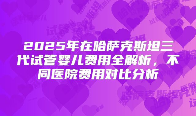 2025年在哈萨克斯坦三代试管婴儿费用全解析，不同医院费用对比分析