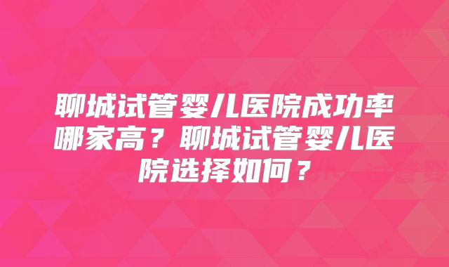 聊城试管婴儿医院成功率哪家高？聊城试管婴儿医院选择如何？