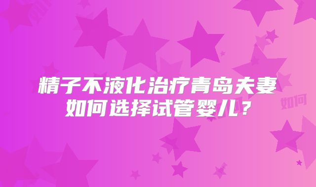 精子不液化治疗青岛夫妻如何选择试管婴儿？