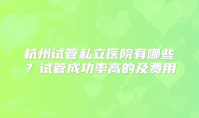 杭州试管私立医院有哪些？试管成功率高的及费用