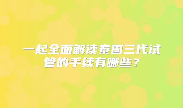 一起全面解读泰国三代试管的手续有哪些？