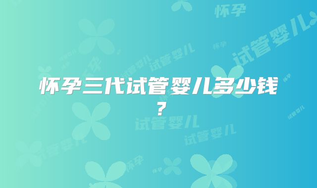 怀孕三代试管婴儿多少钱？