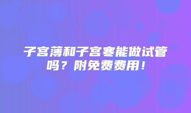 子宫薄和子宫寒能做试管吗？附免费费用！