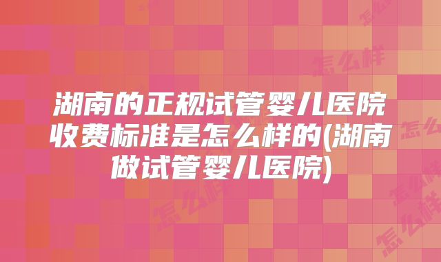 湖南的正规试管婴儿医院收费标准是怎么样的(湖南做试管婴儿医院)