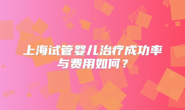 上海试管婴儿治疗成功率与费用如何？