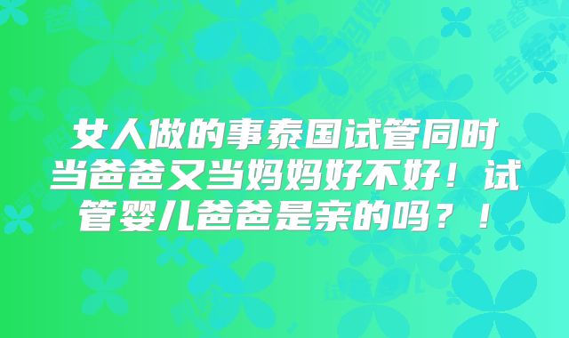 女人做的事泰国试管同时当爸爸又当妈妈好不好!试管婴儿爸爸是亲的吗?!