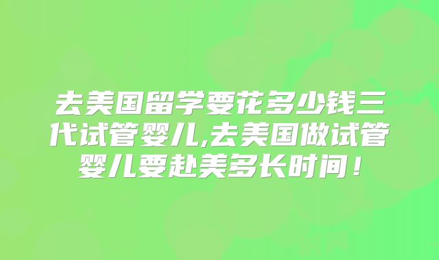 去美国留学要花多少钱三代试管婴儿,去美国做试管婴儿要赴美多长时间！