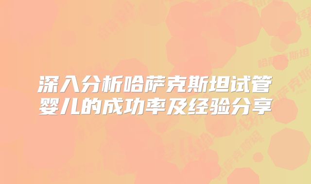 深入分析哈萨克斯坦试管婴儿的成功率及经验分享