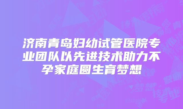 济南青岛妇幼试管医院专业团队以先进技术助力不孕家庭圆生育梦想