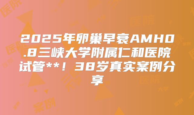 2025年卵巢早衰AMH0.8三峡大学附属仁和医院试管**！38岁真实案例分享