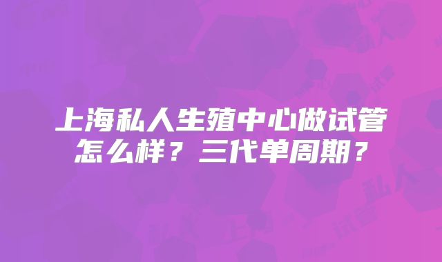 上海私人生殖中心做试管怎么样？三代单周期？