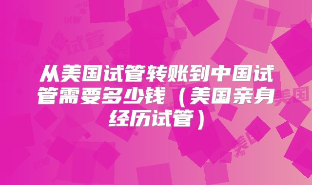 从美国试管转账到中国试管需要多少钱（美国亲身经历试管）