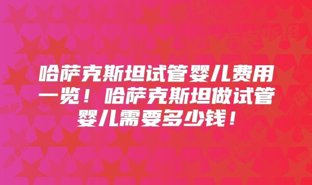 哈萨克斯坦试管婴儿费用一览！哈萨克斯坦做试管婴儿需要多少钱！