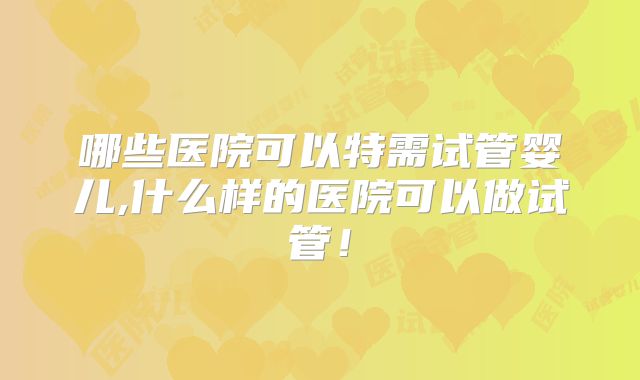 哪些医院可以特需试管婴儿,什么样的医院可以做试管！