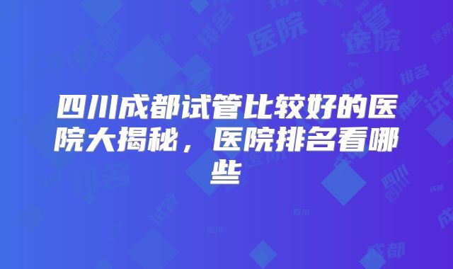 四川成都试管比较好的医院大揭秘，医院排名看哪些