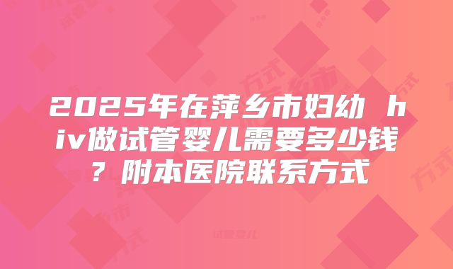 2025年在萍乡市妇幼 hiv做试管婴儿需要多少钱？附本医院联系方式