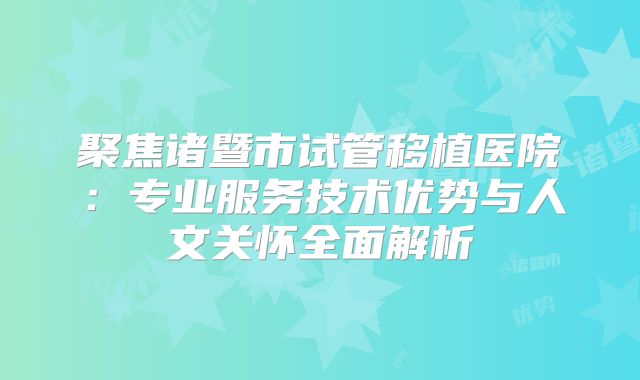 聚焦诸暨市试管移植医院：专业服务技术优势与人文关怀全面解析
