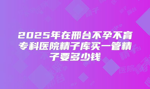 2025年在邢台不孕不育专科医院精子库买一管精子要多少钱