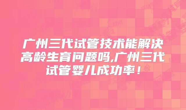 广州三代试管技术能解决高龄生育问题吗,广州三代试管婴儿成功率！