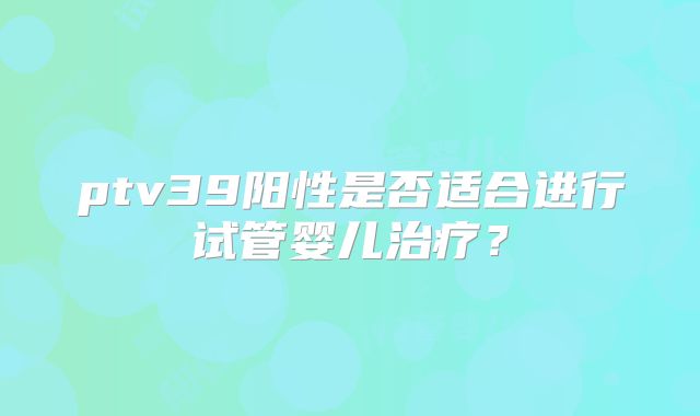 ptv39阳性是否适合进行试管婴儿治疗？