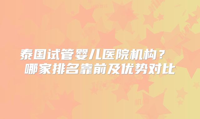 泰国试管婴儿医院机构？ 哪家排名靠前及优势对比