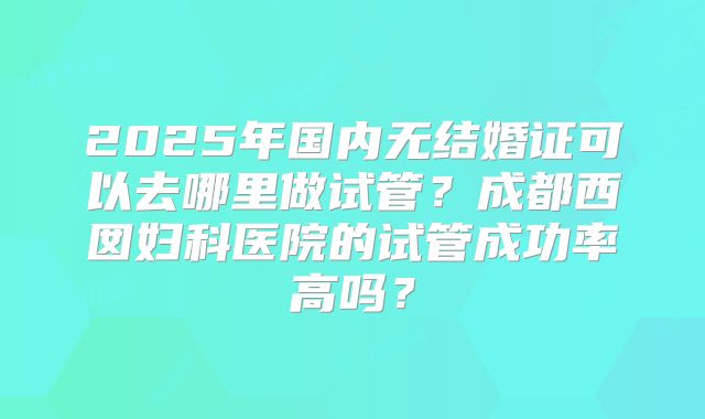 2025年国内无结婚证可以去哪里做试管?成都西囡妇科医院的试管成功率高吗?