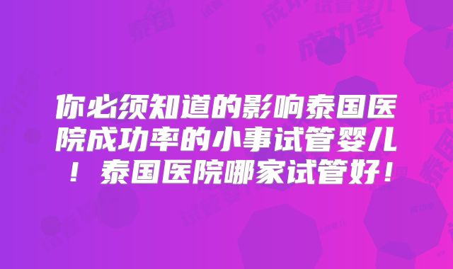 你必须知道的影响泰国医院成功率的小事试管婴儿！泰国医院哪家试管好！