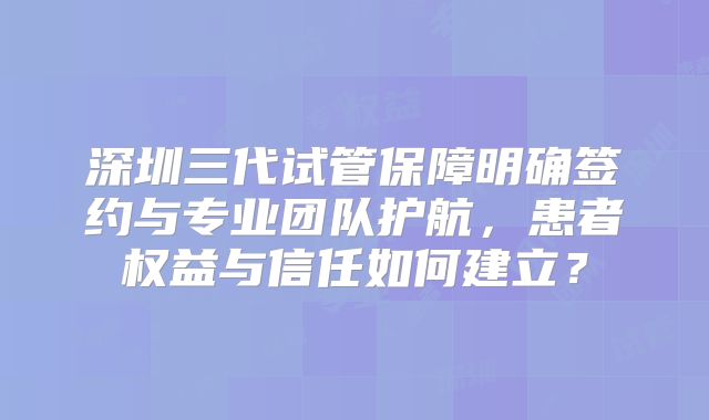 深圳三代试管保障明确签约与专业团队护航，患者权益与信任如何建立？