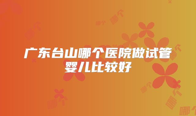 广东台山哪个医院做试管婴儿比较好