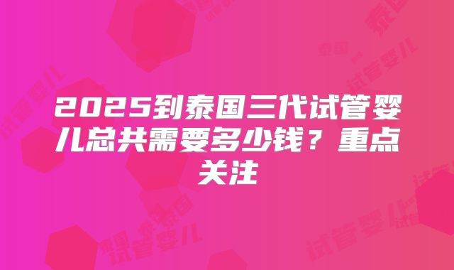 2025到泰国三代试管婴儿总共需要多少钱？重点关注
