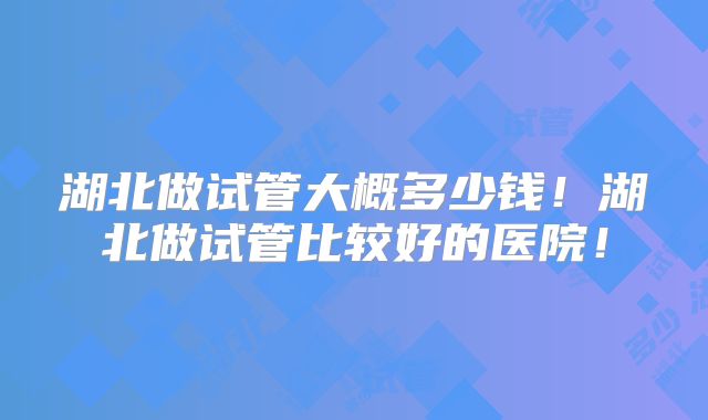 湖北做试管大概多少钱！湖北做试管比较好的医院！
