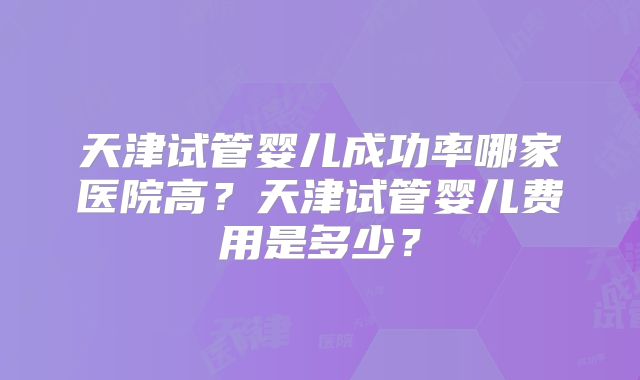 天津试管婴儿成功率哪家医院高?天津试管婴儿费用是多少?
