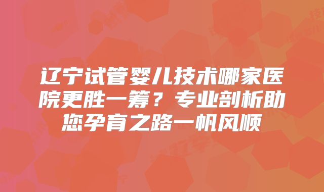 辽宁试管婴儿技术哪家医院更胜一筹？专业剖析助您孕育之路一帆风顺