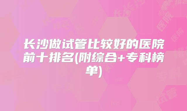 长沙做试管比较好的医院前十排名(附综合+专科榜单)