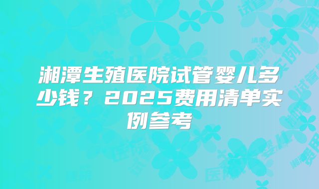 湘潭生殖医院试管婴儿多少钱？2025费用清单实例参考
